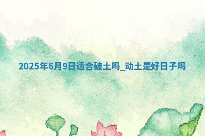2025年6月9日适合破土吗,动土是好日子吗