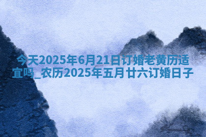 今天2025年6月21日订婚老黄历适宜吗,农历2025年五月廿六订婚日子 今天2025年6月21日订婚老黄历适宜吗,农历2025年五月廿六订婚日子