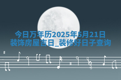 今日万年历2025年5月21日装饰房屋吉日,装修好日子查询