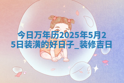 今日万年历2025年5月25日装潢的好日子,装修吉日