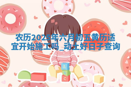 农历2025年六月初五黄历适宜开始施工吗,动土好日子查询